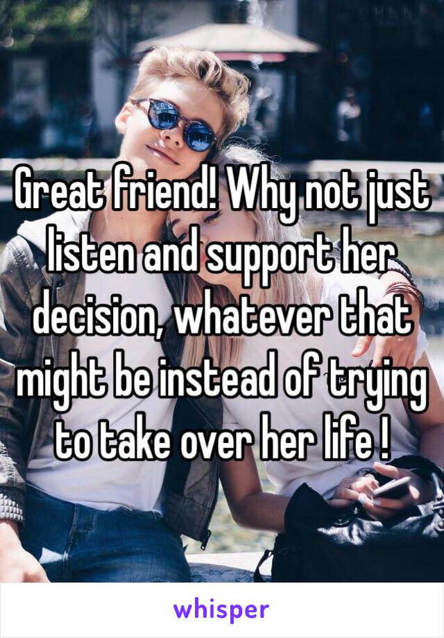 Great friend! Why not just listen and support her decision, whatever that might be instead of trying to take over her life !