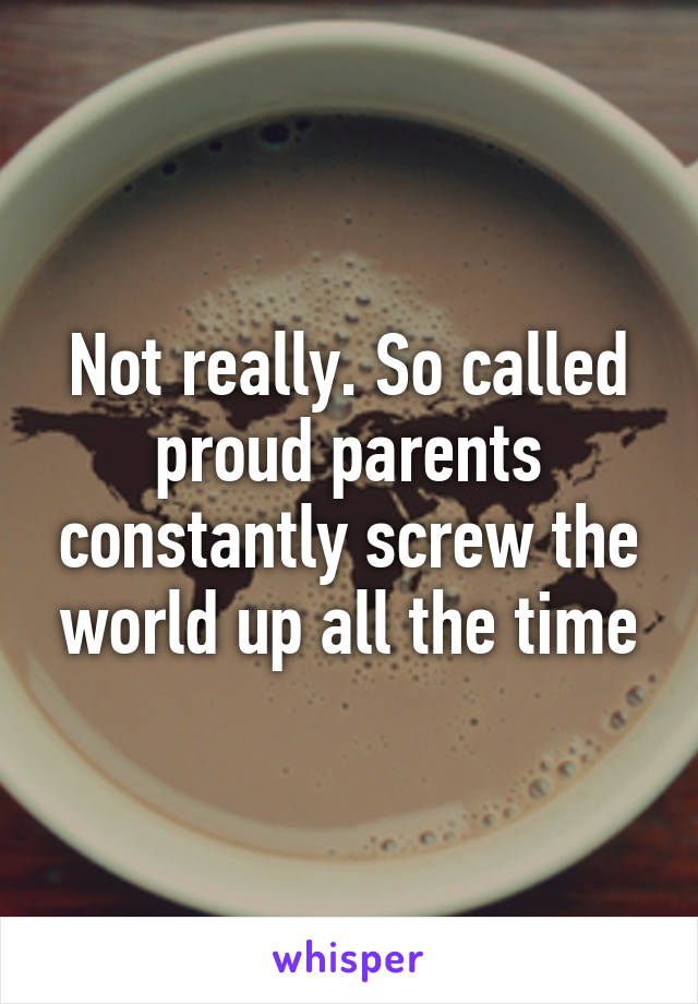 Not really. So called proud parents constantly screw the world up all the time