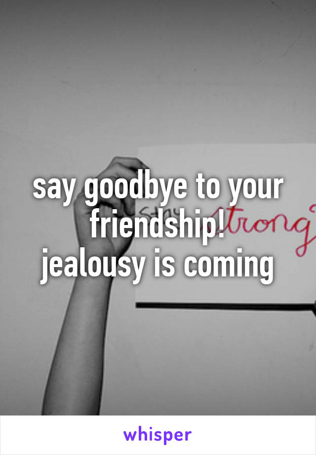 say goodbye to your friendship!
jealousy is coming