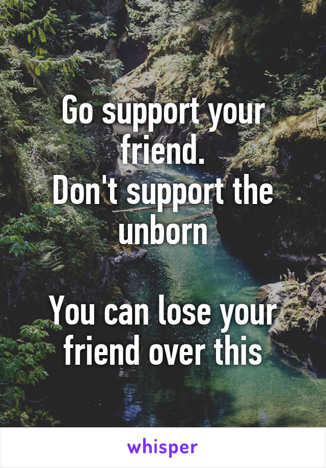 Go support your friend.
Don't support the unborn

You can lose your friend over this