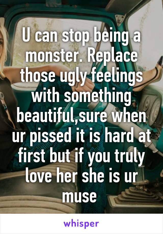 U can stop being a monster. Replace those ugly feelings with something beautiful,sure when ur pissed it is hard at first but if you truly love her she is ur muse 