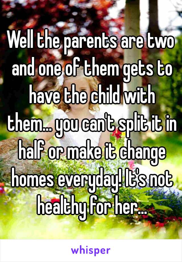 Well the parents are two and one of them gets to have the child with them... you can't split it in half or make it change homes everyday! It's not healthy for her...