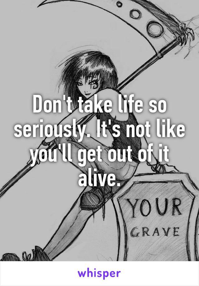 Don't take life so seriously. It's not like you'll get out of it alive.