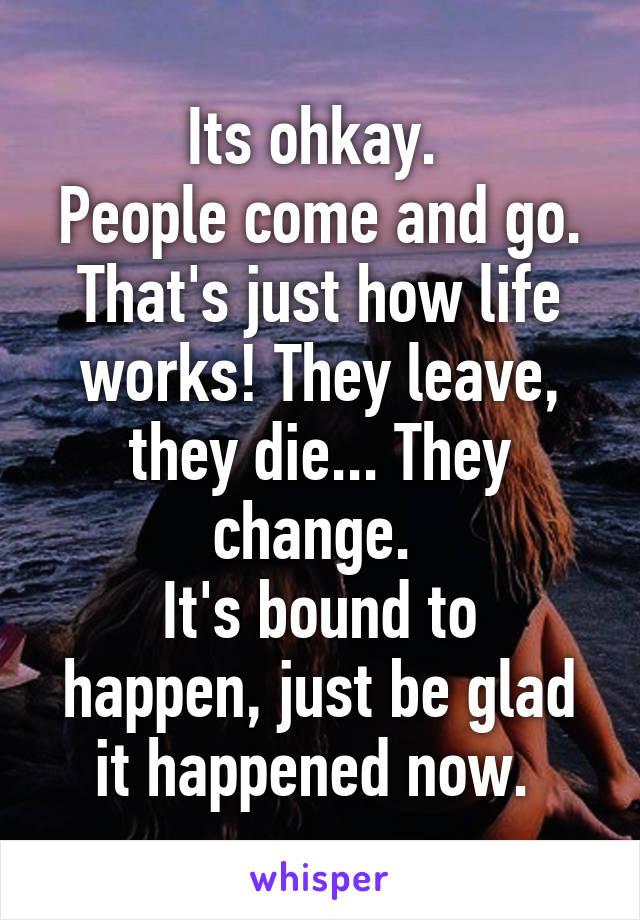 Its ohkay. 
People come and go. That's just how life works! They leave, they die... They change. 
It's bound to happen, just be glad it happened now. 