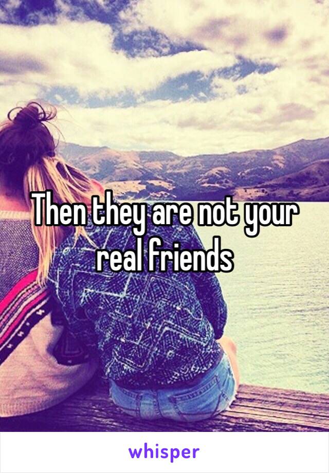 Then they are not your real friends