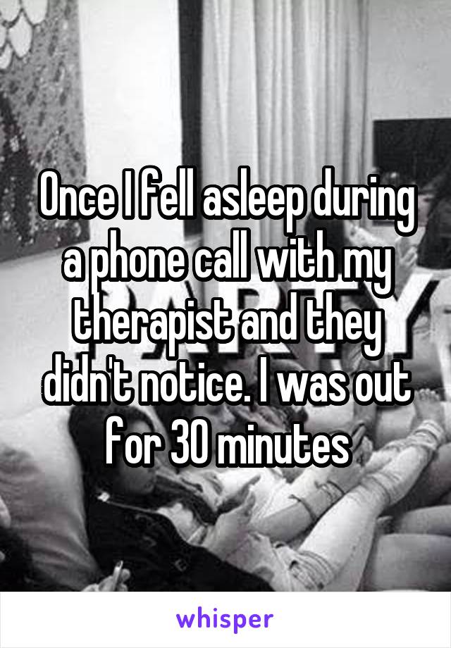 Once I fell asleep during a phone call with my therapist and they didn't notice. I was out for 30 minutes