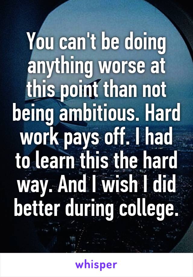 You can't be doing anything worse at this point than not being ambitious. Hard work pays off. I had to learn this the hard way. And I wish I did better during college. 