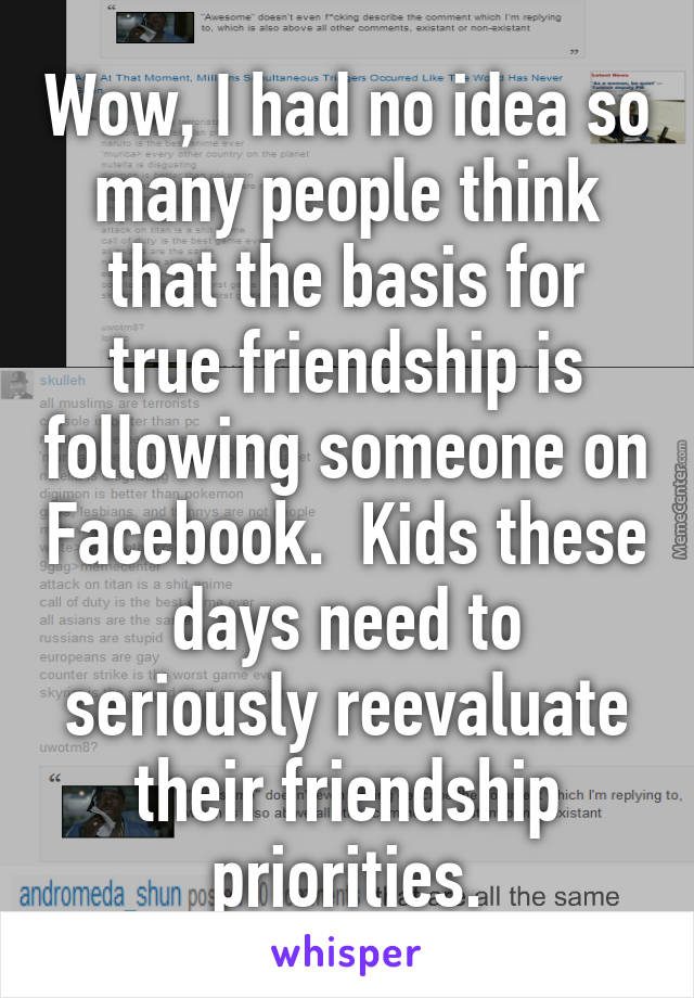 Wow, I had no idea so many people think that the basis for true friendship is following someone on Facebook.  Kids these days need to seriously reevaluate their friendship priorities.