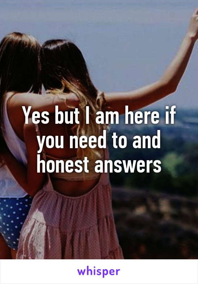 Yes but I am here if you need to and honest answers