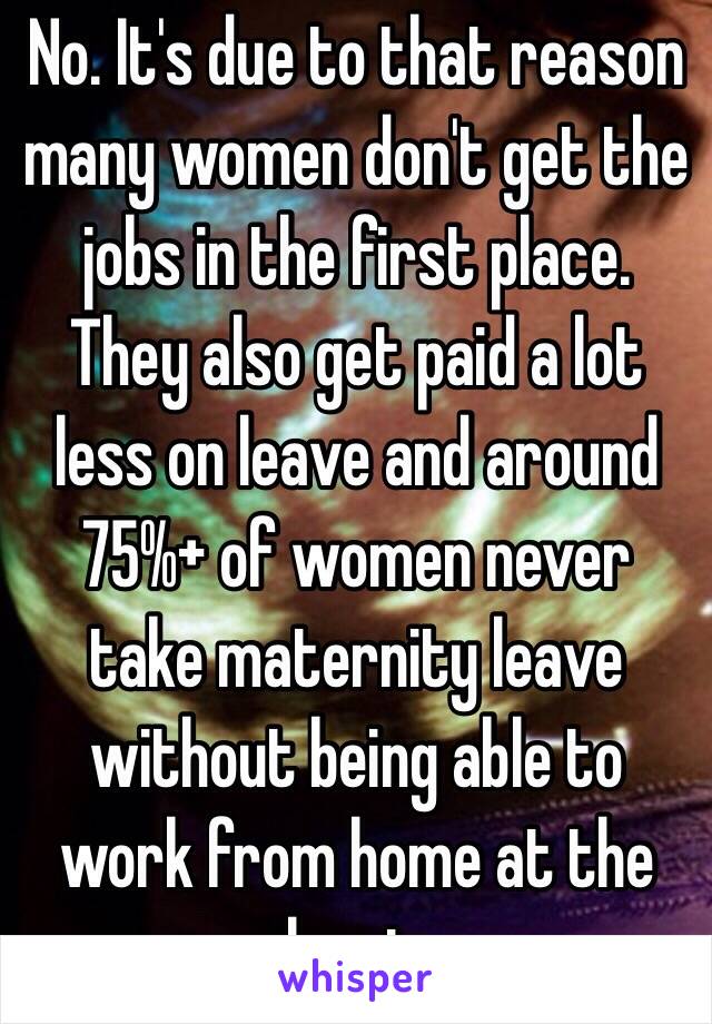 No. It's due to that reason many women don't get the jobs in the first place. They also get paid a lot less on leave and around 75%+ of women never take maternity leave without being able to work from home at the least.