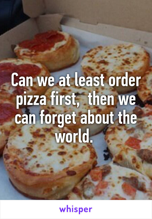 Can we at least order pizza first,  then we can forget about the world. 