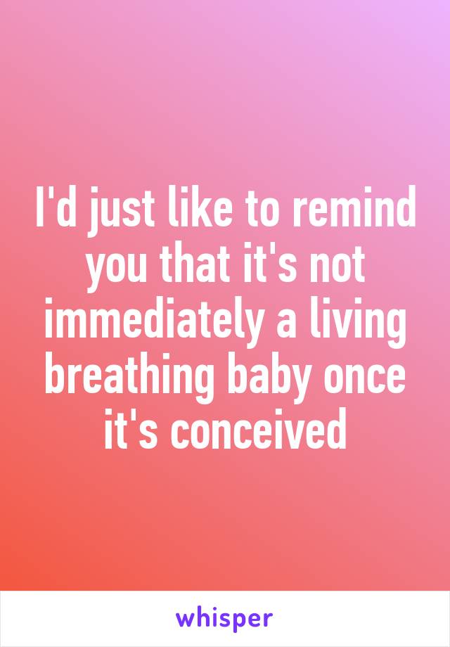 I'd just like to remind you that it's not immediately a living breathing baby once it's conceived