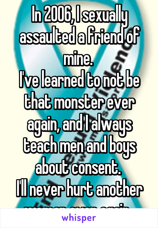 In 2006, I sexually assaulted a friend of mine. 
I've learned to not be that monster ever again, and I always teach men and boys about consent. 
I'll never hurt another woman ever again. 