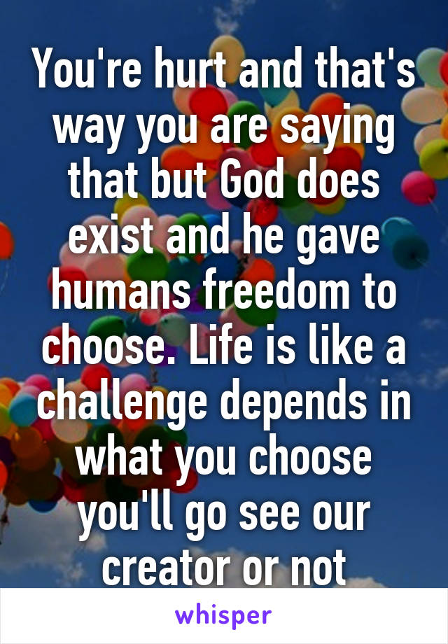 You're hurt and that's way you are saying that but God does exist and he gave humans freedom to choose. Life is like a challenge depends in what you choose you'll go see our creator or not