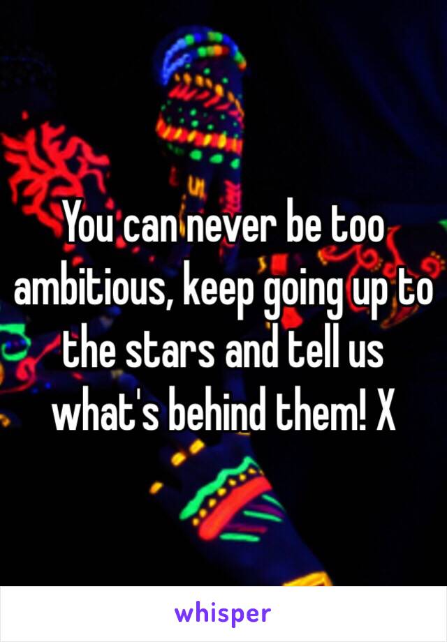 You can never be too ambitious, keep going up to the stars and tell us what's behind them! X 