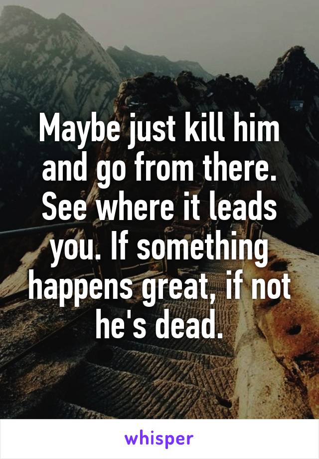 Maybe just kill him and go from there. See where it leads you. If something happens great, if not he's dead.