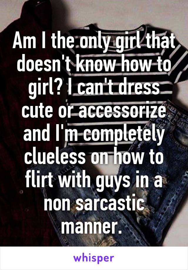 Am I the only girl that doesn't know how to girl? I can't dress cute or accessorize and I'm completely clueless on how to flirt with guys in a non sarcastic manner. 