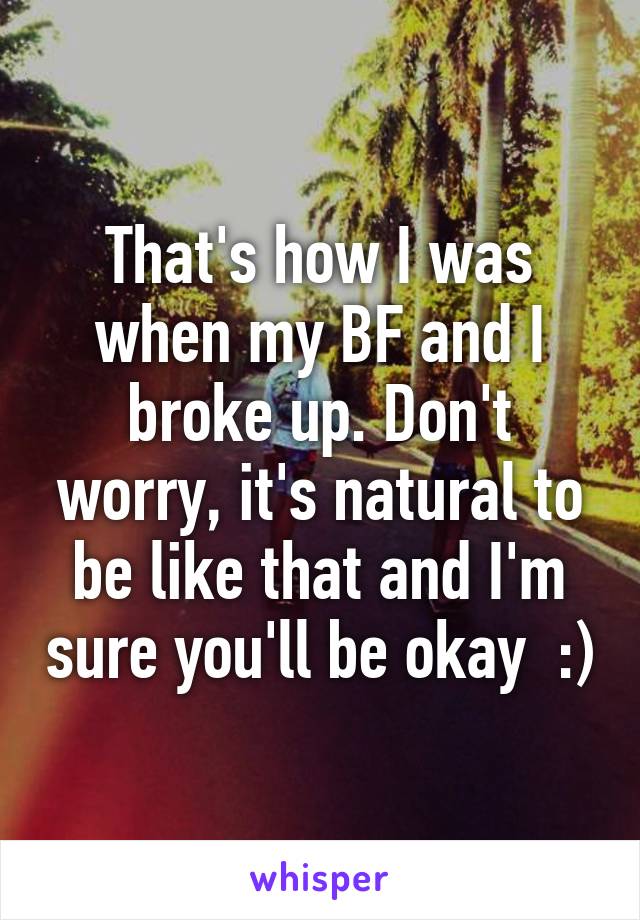 That's how I was when my BF and I broke up. Don't worry, it's natural to be like that and I'm sure you'll be okay  :)