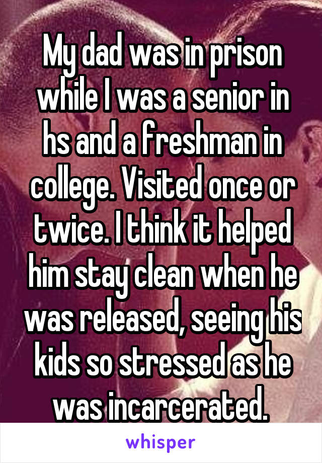 My dad was in prison while I was a senior in hs and a freshman in college. Visited once or twice. I think it helped him stay clean when he was released, seeing his kids so stressed as he was incarcerated. 