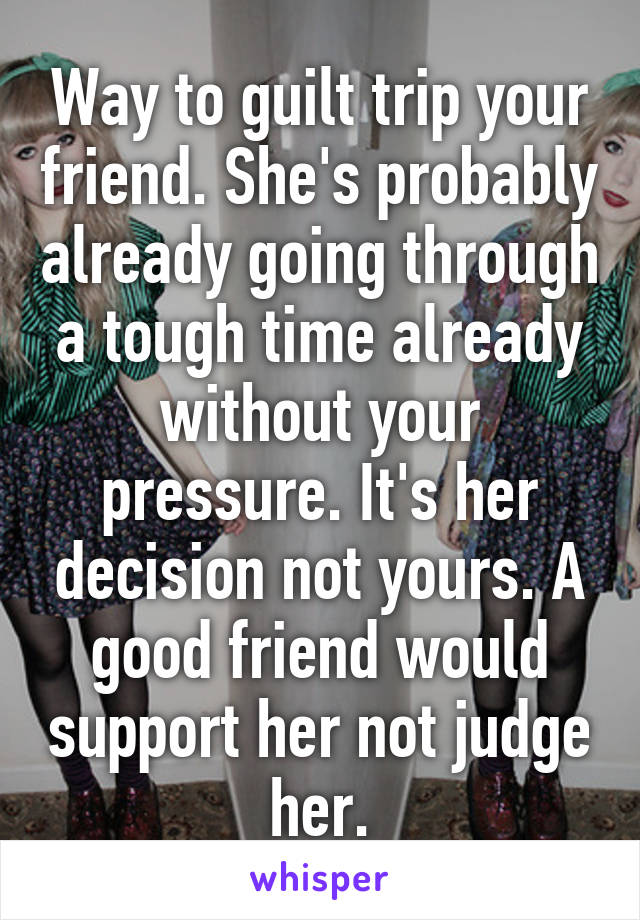 Way to guilt trip your friend. She's probably already going through a tough time already without your pressure. It's her decision not yours. A good friend would support her not judge her.