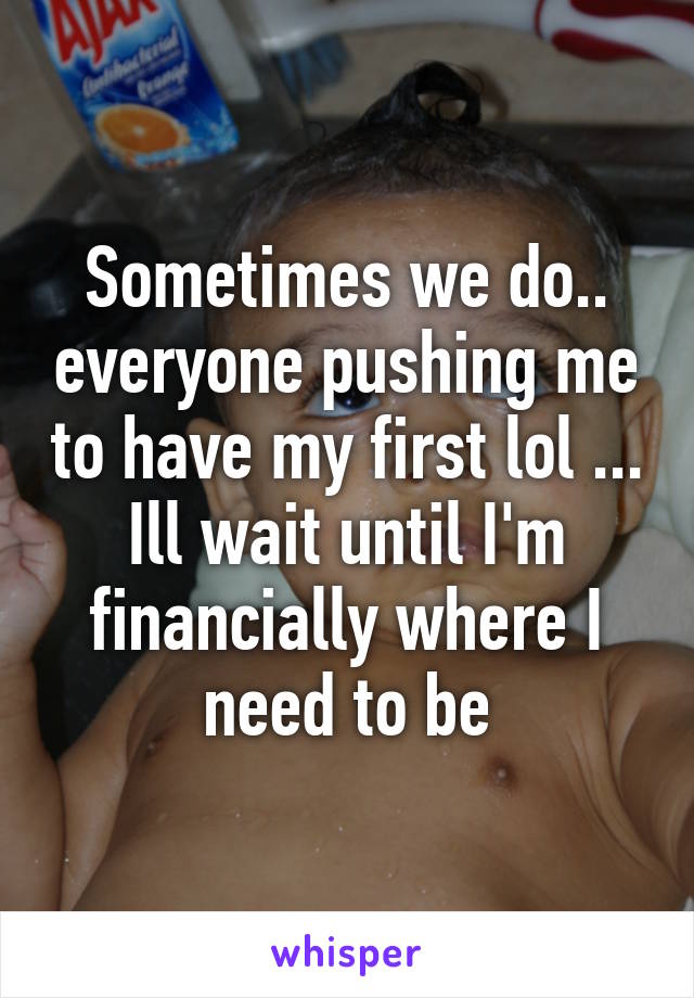 Sometimes we do.. everyone pushing me to have my first lol ... Ill wait until I'm financially where I need to be