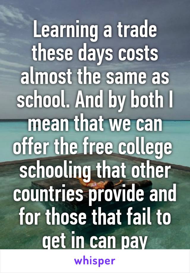 Learning a trade these days costs almost the same as school. And by both I mean that we can offer the free college  schooling that other countries provide and for those that fail to get in can pay