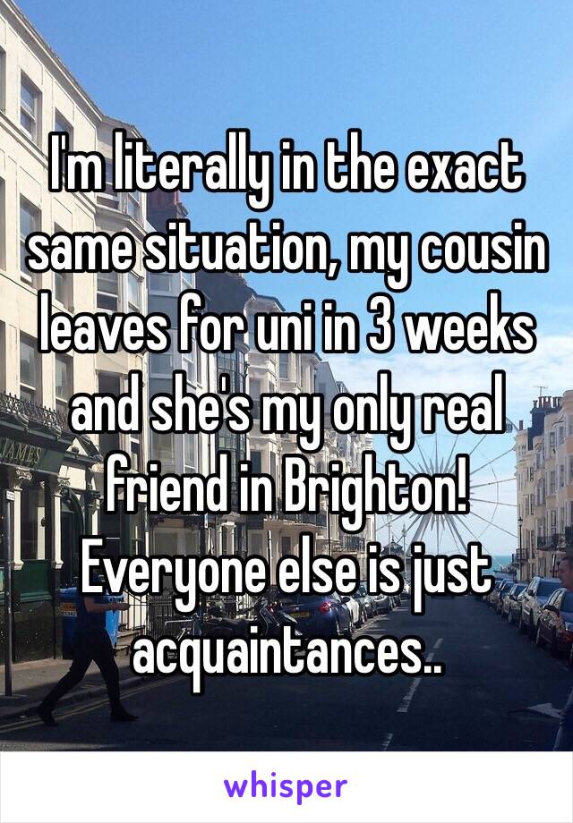 I'm literally in the exact same situation, my cousin leaves for uni in 3 weeks and she's my only real friend in Brighton! Everyone else is just acquaintances..