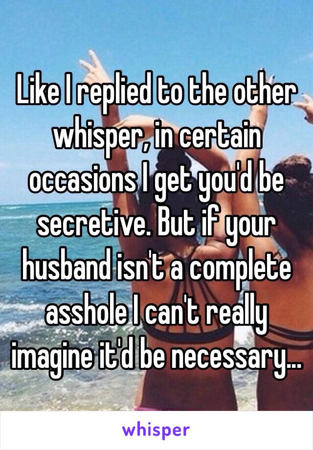 Like I replied to the other whisper, in certain occasions I get you'd be secretive. But if your husband isn't a complete asshole I can't really imagine it'd be necessary... 