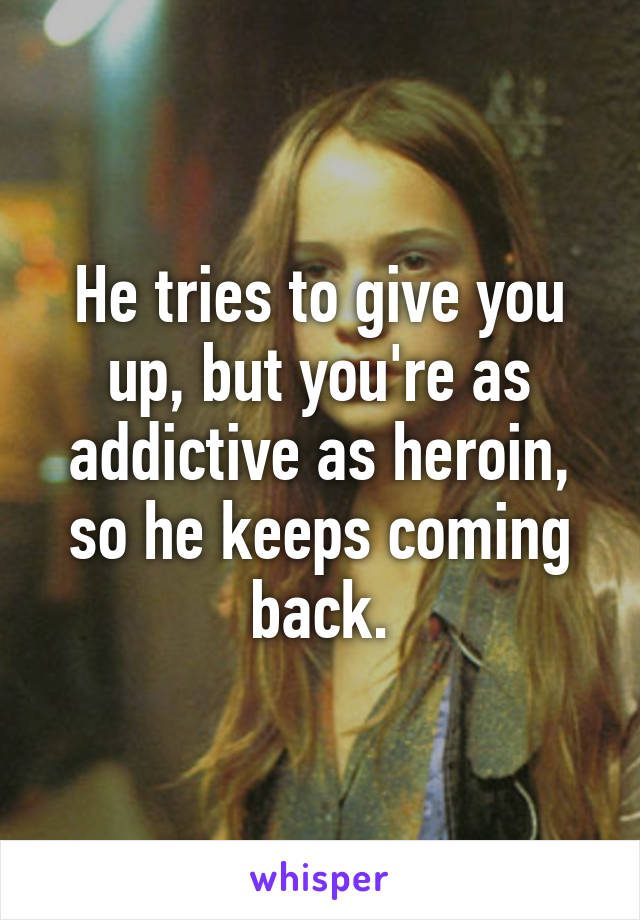 He tries to give you up, but you're as addictive as heroin, so he keeps coming back.