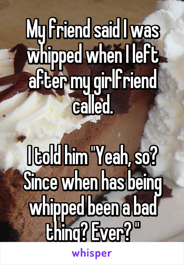 My friend said I was whipped when I left after my girlfriend called.

I told him "Yeah, so? Since when has being whipped been a bad thing? Ever? "