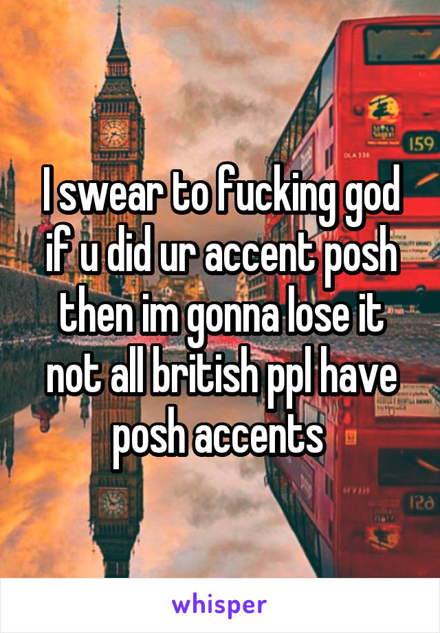 I swear to fucking god if u did ur accent posh then im gonna lose it not all british ppl have posh accents 
