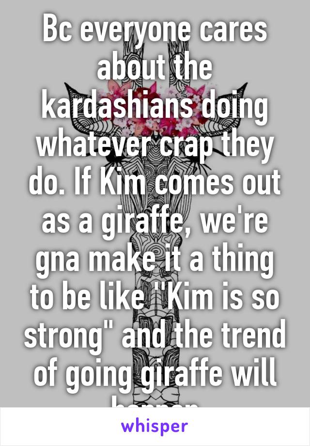 Bc everyone cares about the kardashians doing whatever crap they do. If Kim comes out as a giraffe, we're gna make it a thing to be like ''Kim is so strong" and the trend of going giraffe will happen