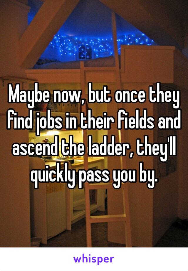 Maybe now, but once they find jobs in their fields and ascend the ladder, they'll quickly pass you by.