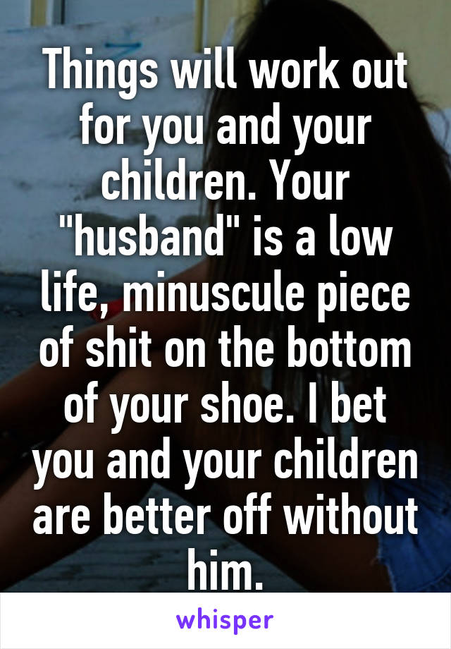 Things will work out for you and your children. Your "husband" is a low life, minuscule piece of shit on the bottom of your shoe. I bet you and your children are better off without him.