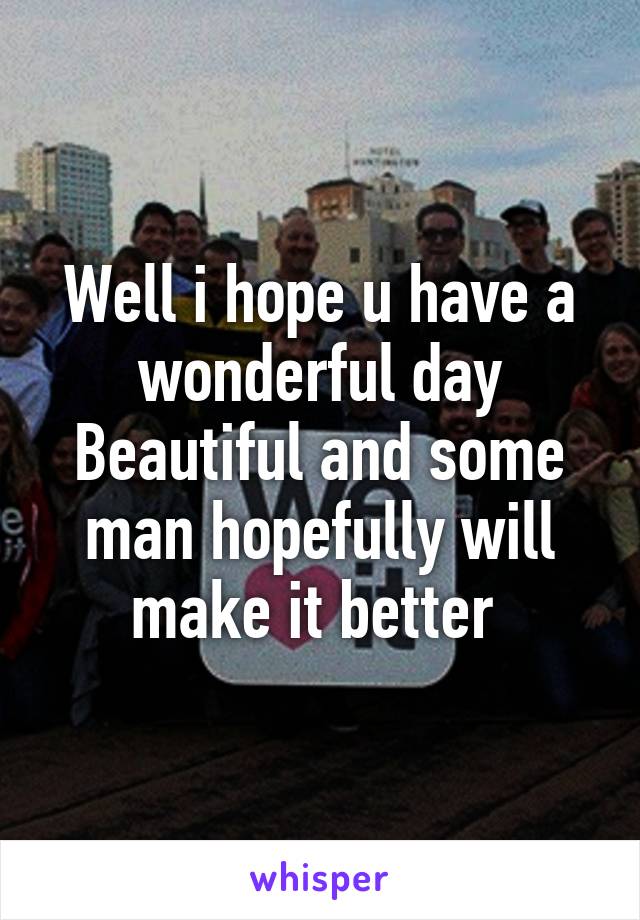 Well i hope u have a wonderful day Beautiful and some man hopefully will make it better 