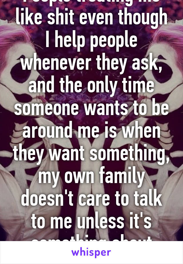 People treating me like shit even though I help people whenever they ask, and the only time someone wants to be around me is when they want something, my own family doesn't care to talk to me unless it's something about cooking dinner or err