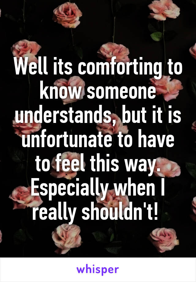 Well its comforting to know someone understands, but it is unfortunate to have to feel this way. Especially when I really shouldn't! 