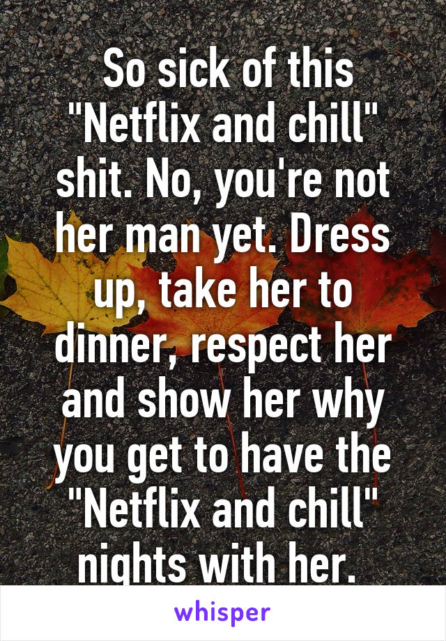  So sick of this "Netflix and chill" shit. No, you're not her man yet. Dress up, take her to dinner, respect her and show her why you get to have the "Netflix and chill" nights with her. 
