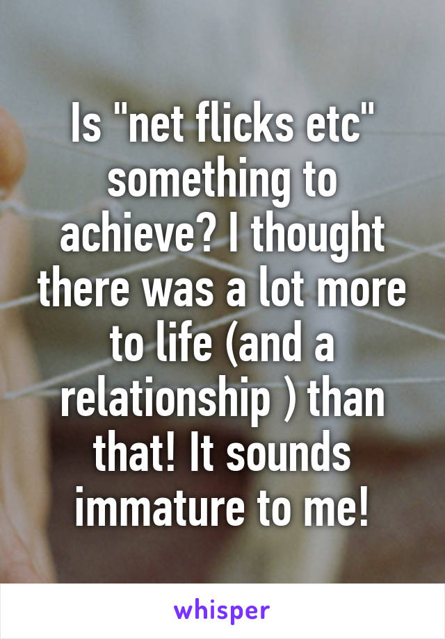 Is "net flicks etc" something to achieve? I thought there was a lot more to life (and a relationship ) than that! It sounds immature to me!