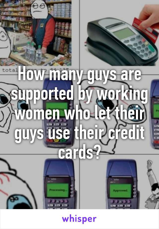 How many guys are supported by working women who let their guys use their credit cards?