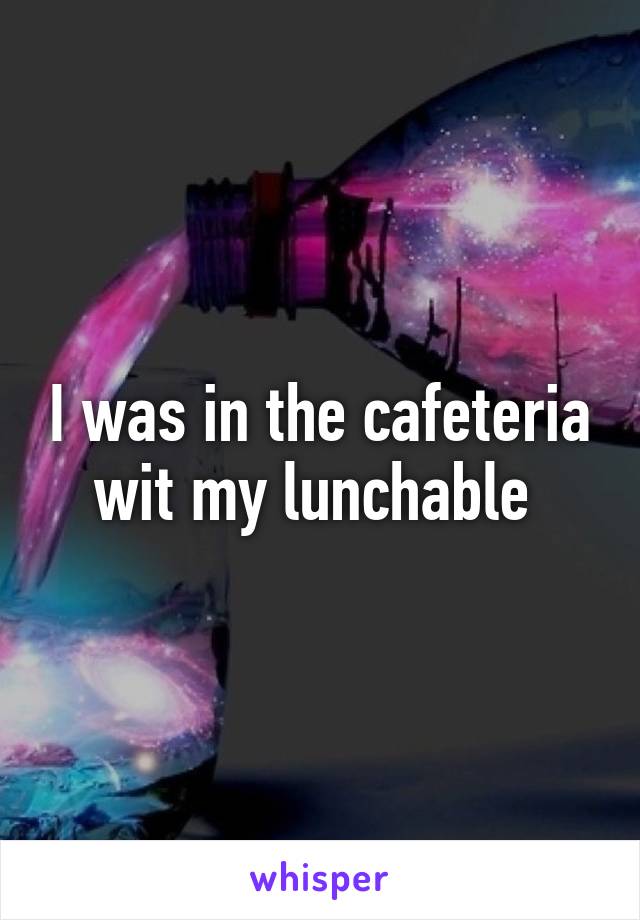 I was in the cafeteria wit my lunchable 