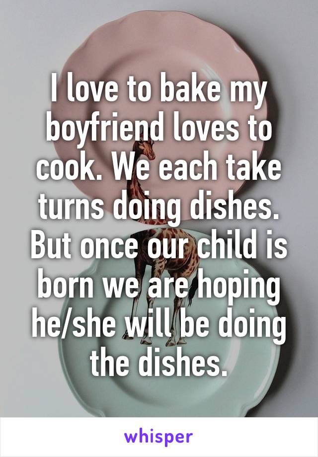 I love to bake my boyfriend loves to cook. We each take turns doing dishes. But once our child is born we are hoping he/she will be doing the dishes.