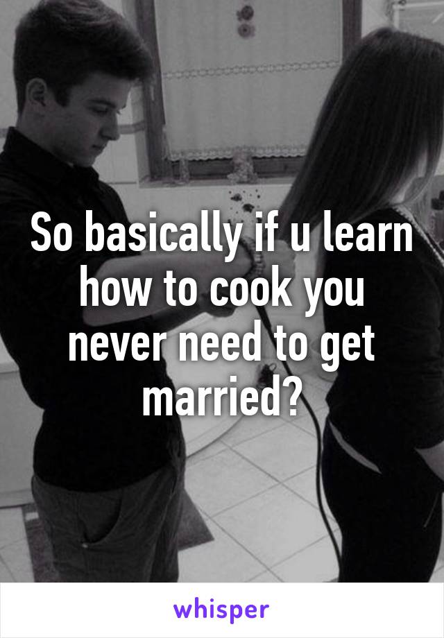 So basically if u learn how to cook you never need to get married?