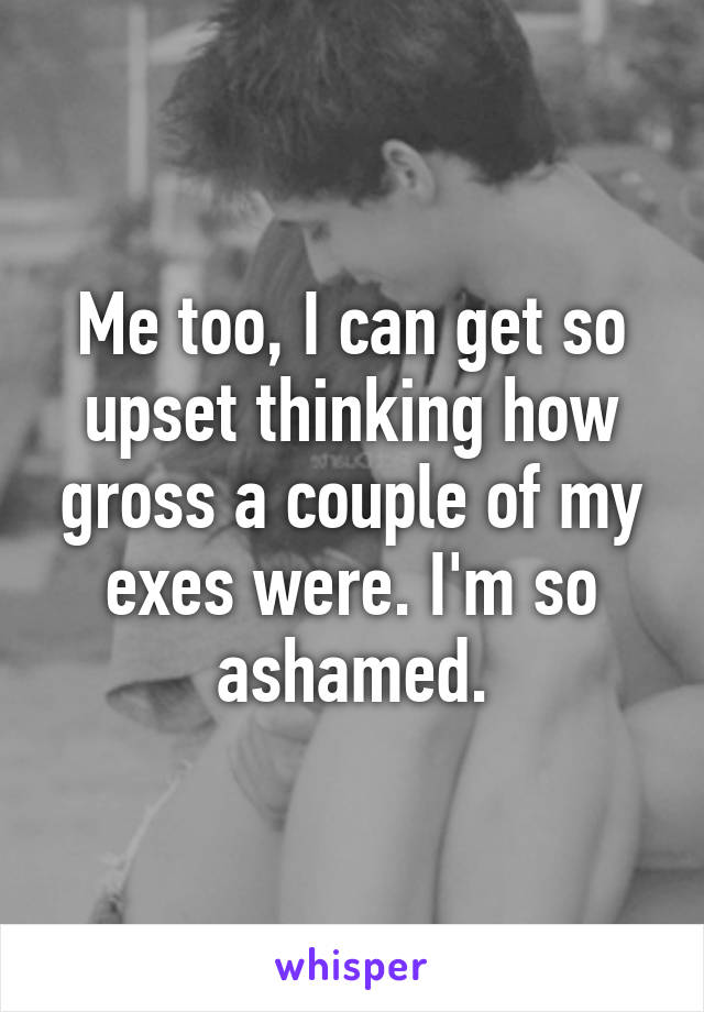 Me too, I can get so upset thinking how gross a couple of my exes were. I'm so ashamed.