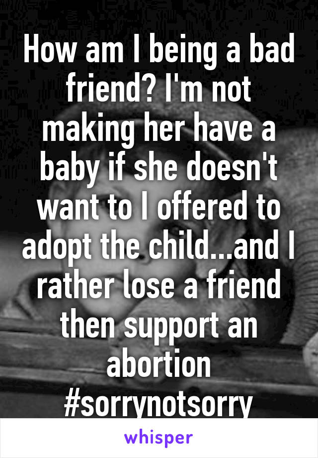 How am I being a bad friend? I'm not making her have a baby if she doesn't want to I offered to adopt the child...and I rather lose a friend then support an abortion #sorrynotsorry