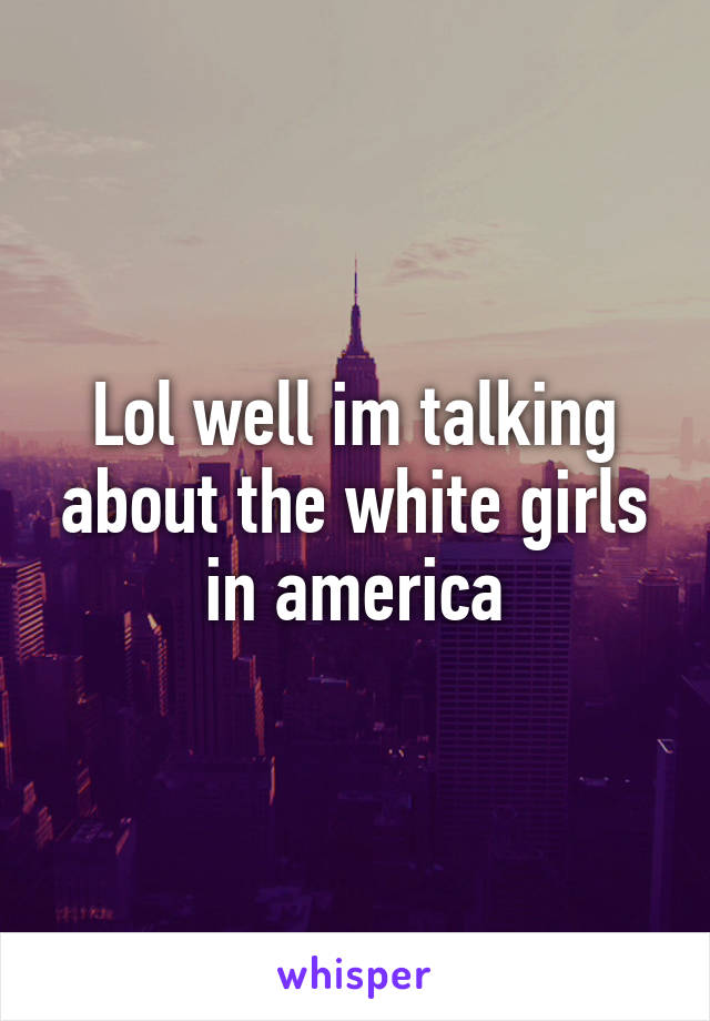 Lol well im talking about the white girls in america