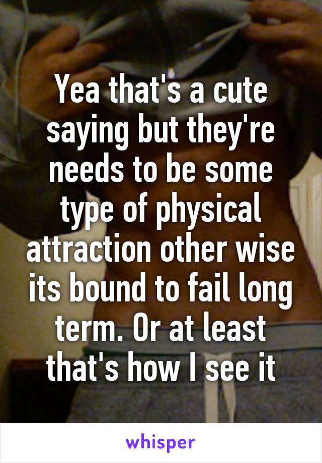 Yea that's a cute saying but they're needs to be some type of physical attraction other wise its bound to fail long term. Or at least that's how I see it