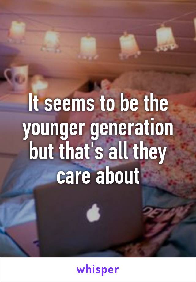 It seems to be the younger generation but that's all they care about