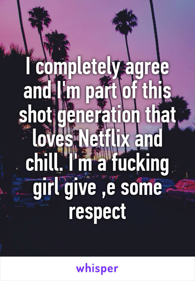 I completely agree and I'm part of this shot generation that loves Netflix and chill. I'm a fucking girl give ,e some respect