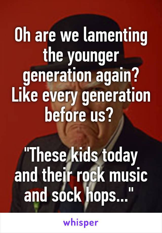 Oh are we lamenting the younger generation again? Like every generation before us? 

"These kids today and their rock music and sock hops..." 